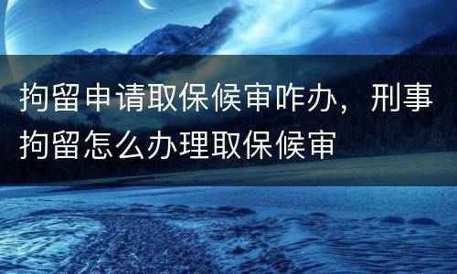 拘留申请取保候审咋办，刑事拘留怎么办理取保候审