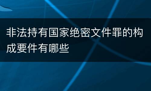 非法持有国家绝密文件罪的构成要件有哪些