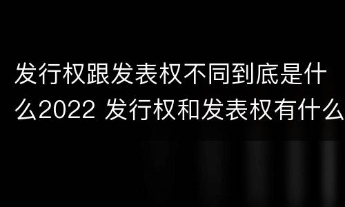 发行权跟发表权不同到底是什么2022 发行权和发表权有什么区别