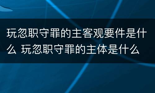 玩忽职守罪的主客观要件是什么 玩忽职守罪的主体是什么