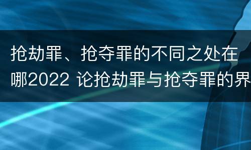抢劫罪、抢夺罪的不同之处在哪2022 论抢劫罪与抢夺罪的界限