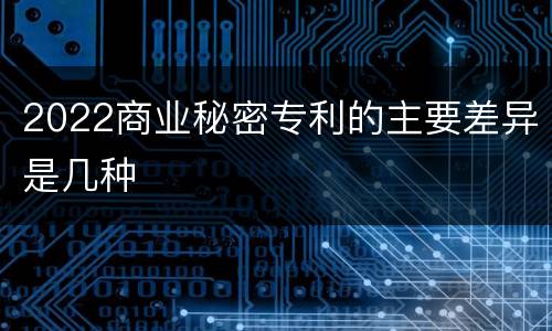 2022商业秘密专利的主要差异是几种