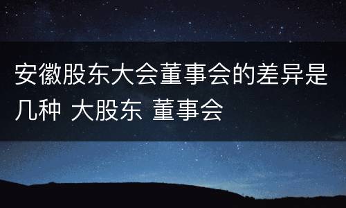 安徽股东大会董事会的差异是几种 大股东 董事会