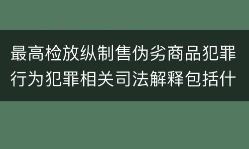 最高检放纵制售伪劣商品犯罪行为犯罪相关司法解释包括什么内容