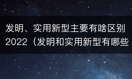 发明、实用新型主要有啥区别2022（发明和实用新型有哪些区别）