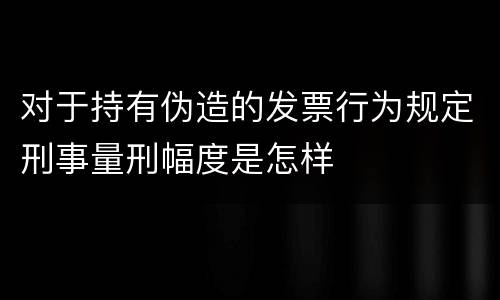 对于持有伪造的发票行为规定刑事量刑幅度是怎样