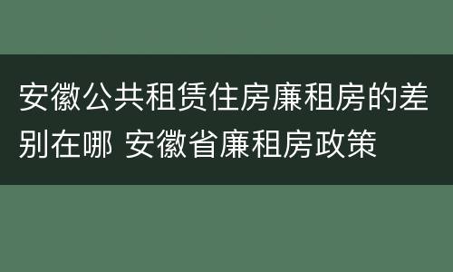 安徽公共租赁住房廉租房的差别在哪 安徽省廉租房政策