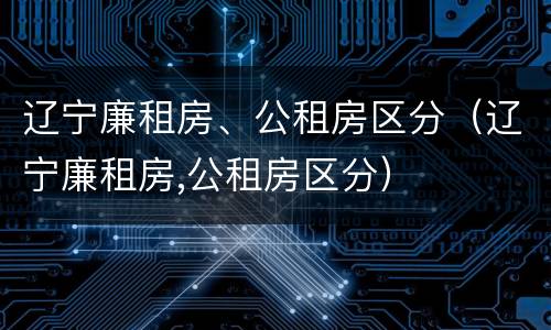 辽宁廉租房、公租房区分（辽宁廉租房,公租房区分）