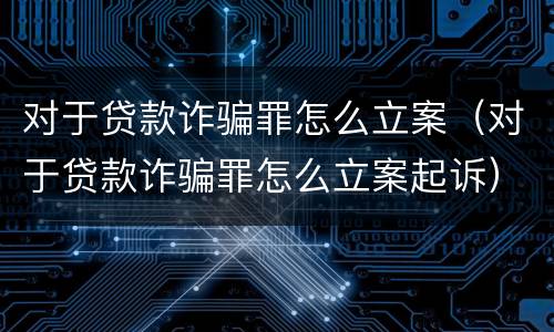 对于贷款诈骗罪怎么立案（对于贷款诈骗罪怎么立案起诉）