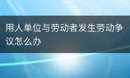用人单位与劳动者发生劳动争议怎么办