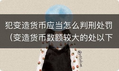 犯变造货币应当怎么判刑处罚（变造货币数额较大的处以下有期徒刑）