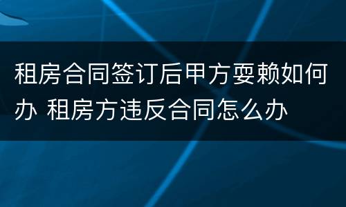 租房合同签订后甲方耍赖如何办 租房方违反合同怎么办
