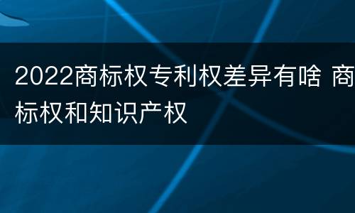 2022商标权专利权差异有啥 商标权和知识产权