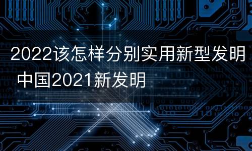2022该怎样分别实用新型发明 中国2021新发明
