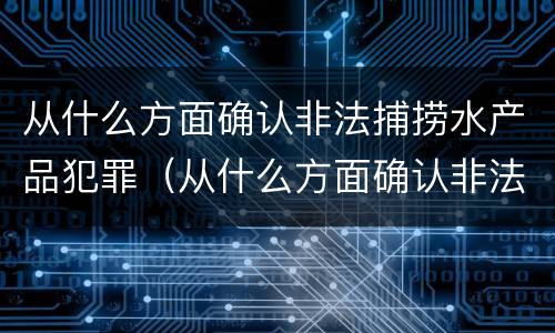 从什么方面确认非法捕捞水产品犯罪（从什么方面确认非法捕捞水产品犯罪记录）