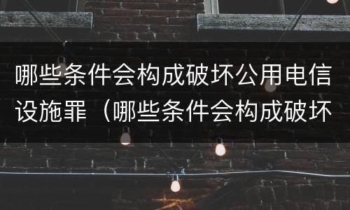 哪些条件会构成破坏公用电信设施罪（哪些条件会构成破坏公用电信设施罪）
