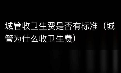 城管收卫生费是否有标准（城管为什么收卫生费）