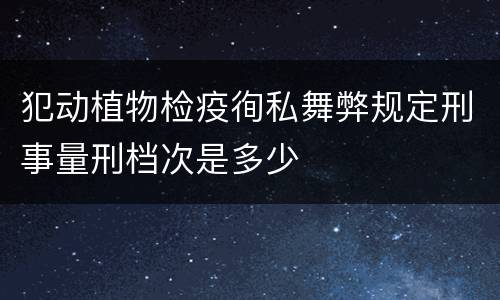 犯动植物检疫徇私舞弊规定刑事量刑档次是多少