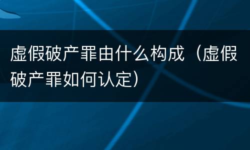 虚假破产罪由什么构成（虚假破产罪如何认定）