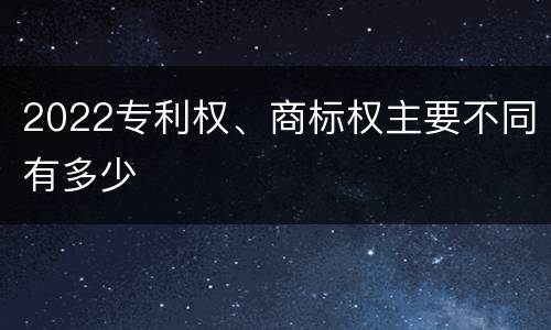2022专利权、商标权主要不同有多少