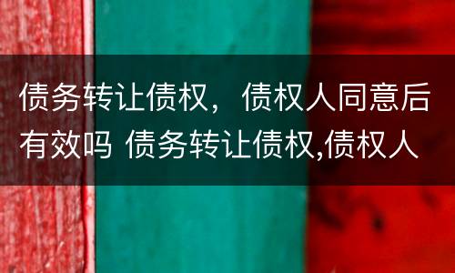 债务转让债权，债权人同意后有效吗 债务转让债权,债权人同意后有效吗怎么办
