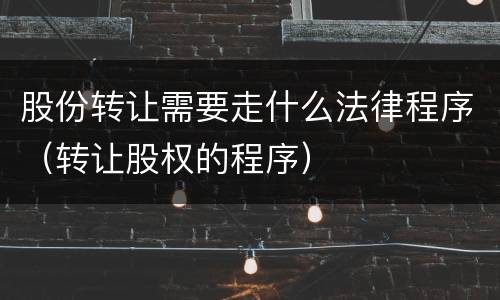 股份转让需要走什么法律程序（转让股权的程序）