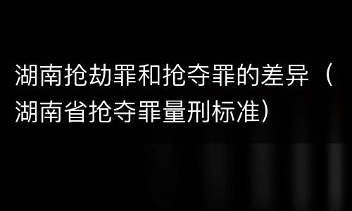 湖南抢劫罪和抢夺罪的差异（湖南省抢夺罪量刑标准）