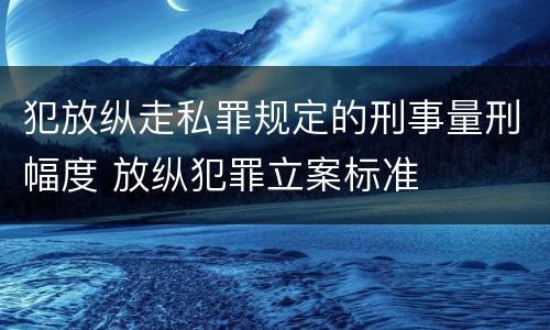 犯放纵走私罪规定的刑事量刑幅度 放纵犯罪立案标准