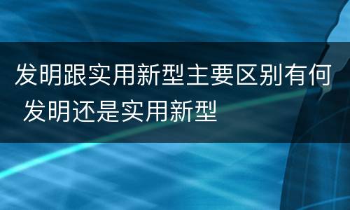 发明跟实用新型主要区别有何 发明还是实用新型