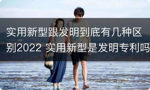 实用新型跟发明到底有几种区别2022 实用新型是发明专利吗