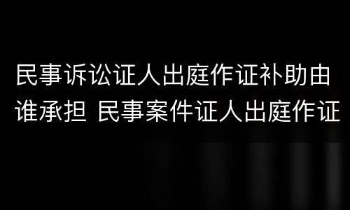 民事诉讼证人出庭作证补助由谁承担 民事案件证人出庭作证费用