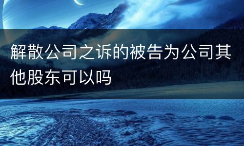 解散公司之诉的被告为公司其他股东可以吗