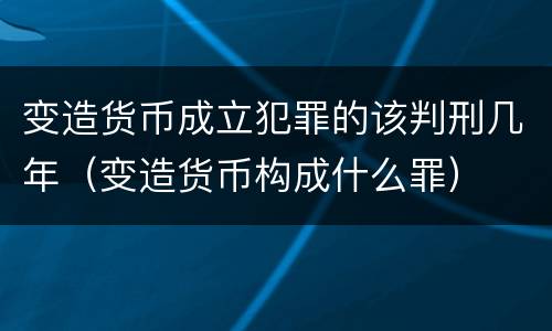 变造货币成立犯罪的该判刑几年（变造货币构成什么罪）