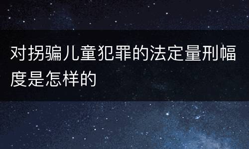 对拐骗儿童犯罪的法定量刑幅度是怎样的