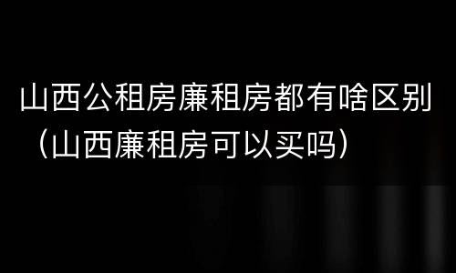 山西公租房廉租房都有啥区别（山西廉租房可以买吗）