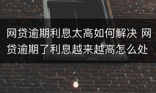 网贷逾期利息太高如何解决 网贷逾期了利息越来越高怎么处理