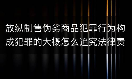 放纵制售伪劣商品犯罪行为构成犯罪的大概怎么追究法律责任