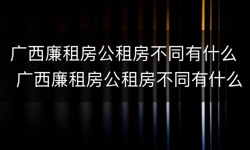 广西廉租房公租房不同有什么 广西廉租房公租房不同有什么区别