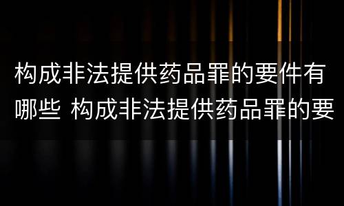 构成非法提供药品罪的要件有哪些 构成非法提供药品罪的要件有哪些内容