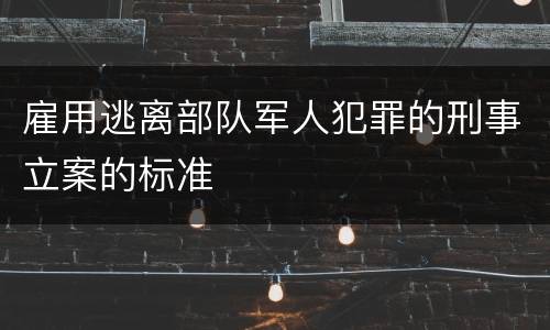 雇用逃离部队军人犯罪的刑事立案的标准