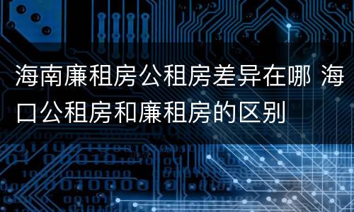 海南廉租房公租房差异在哪 海口公租房和廉租房的区别