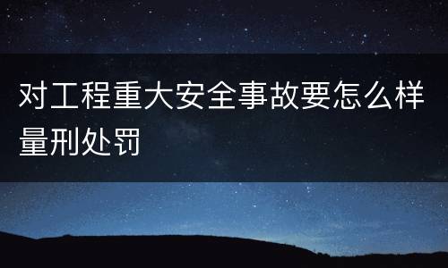 对工程重大安全事故要怎么样量刑处罚