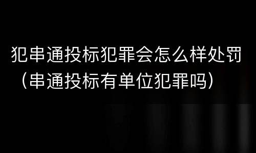 犯串通投标犯罪会怎么样处罚（串通投标有单位犯罪吗）