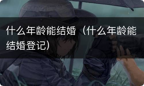 什么年龄能结婚（什么年龄能结婚登记）