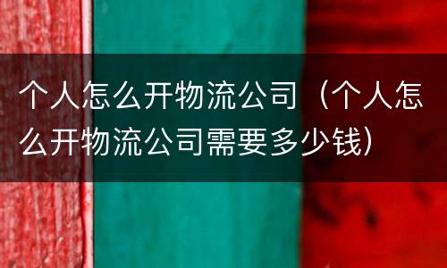 个人怎么开物流公司（个人怎么开物流公司需要多少钱）