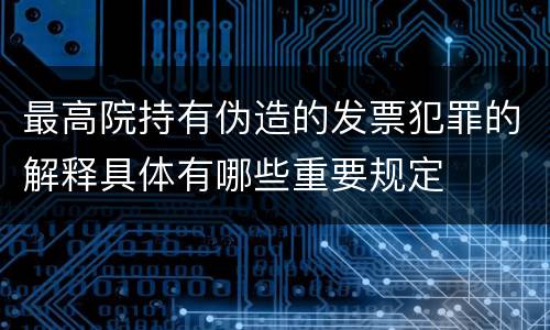 最高院持有伪造的发票犯罪的解释具体有哪些重要规定