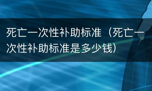 死亡一次性补助标准（死亡一次性补助标准是多少钱）