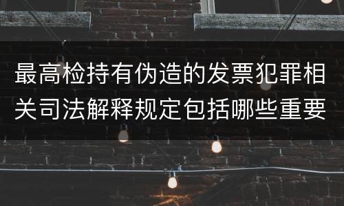 最高检持有伪造的发票犯罪相关司法解释规定包括哪些重要内容