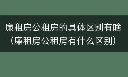 廉租房公租房的具体区别有啥（廉租房公租房有什么区别）