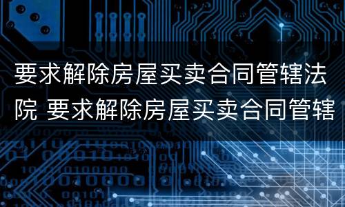 要求解除房屋买卖合同管辖法院 要求解除房屋买卖合同管辖法院怎么判